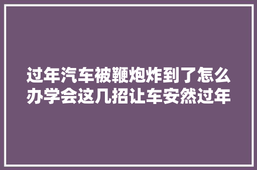过年汽车被鞭炮炸到了怎么办学会这几招让车安然过年