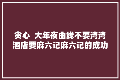 贪心  大年夜曲线不要湾湾酒店要麻六记麻六记的成功是她的功劳