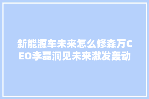 新能源车未来怎么修森万CEO李磊洞见未来激发轰动