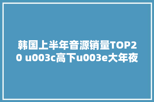 韩国上半年音源销量TOP20 u003c高下u003e大年夜势逆袭