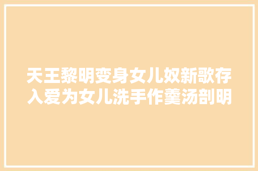 天王黎明变身女儿奴新歌存入爱为女儿洗手作羹汤剖明小情人