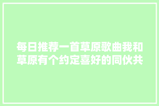 每日推荐一首草原歌曲我和草原有个约定喜好的同伙共享