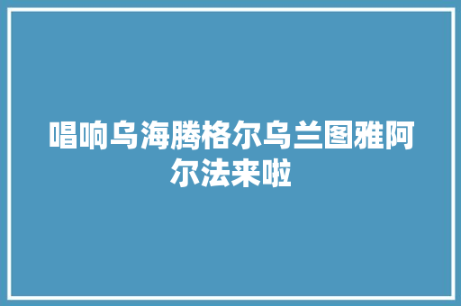 唱响乌海腾格尔乌兰图雅阿尔法来啦