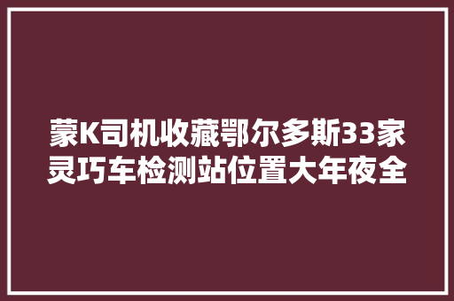 蒙K司机收藏鄂尔多斯33家灵巧车检测站位置大年夜全