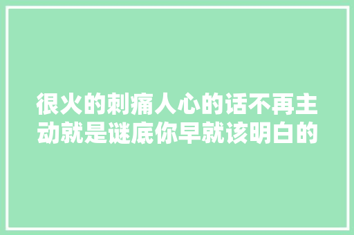 很火的刺痛人心的话不再主动就是谜底你早就该明白的