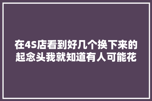 在4S店看到好几个换下来的起念头我就知道有人可能花冤枉钱了