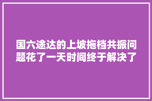 国六途达的上坡拖档共振问题花了一天时间终于解决了