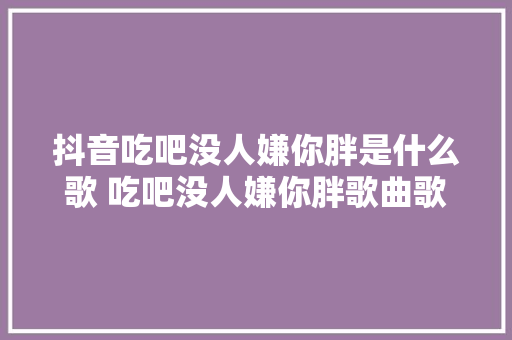 抖音吃吧没人嫌你胖是什么歌 吃吧没人嫌你胖歌曲歌词