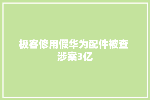 极客修用假华为配件被查 涉案3亿
