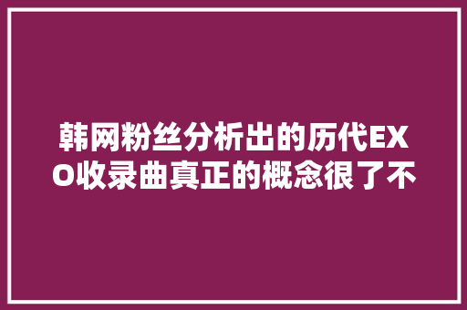 韩网粉丝分析出的历代EXO收录曲真正的概念很了不起就是了