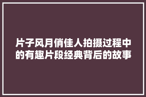 片子风月俏佳人拍摄过程中的有趣片段经典背后的故事
