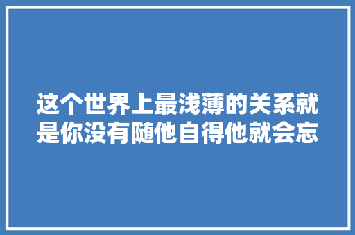 这个世界上最浅薄的关系就是你没有随他自得他就会忘记你所有的好
