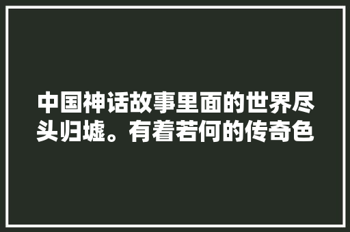 中国神话故事里面的世界尽头归墟。有着若何的传奇色彩呢