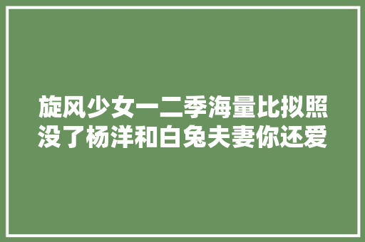 旋风少女一二季海量比拟照没了杨洋和白兔夫妻你还爱吗