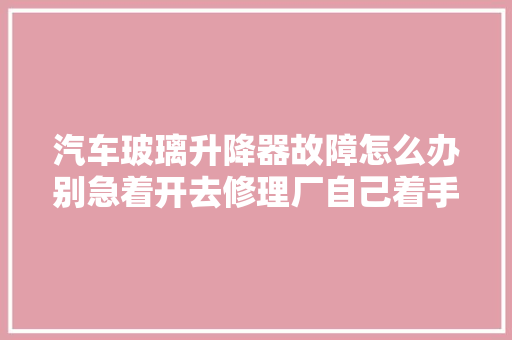 汽车玻璃升降器故障怎么办别急着开去修理厂自己着手试一下