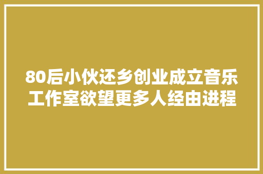 80后小伙还乡创业成立音乐工作室欲望更多人经由进程歌曲理解商洛