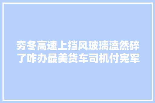 穷冬高速上挡风玻璃溘然碎了咋办最美货车司机付宪军讲述惊险经历