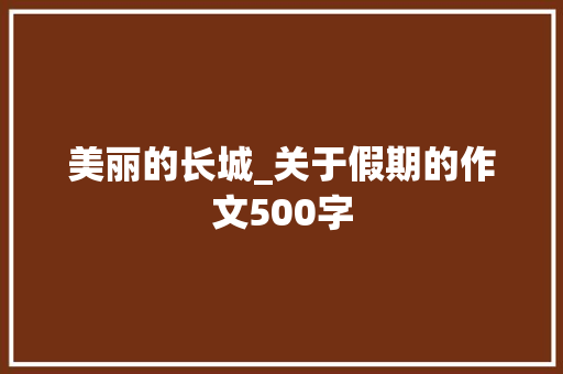 美丽的长城_关于假期的作文500字 知识百科