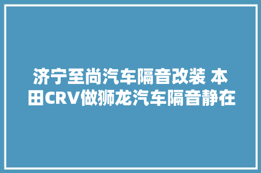 济宁至尚汽车隔音改装 本田CRV做狮龙汽车隔音静在此刻