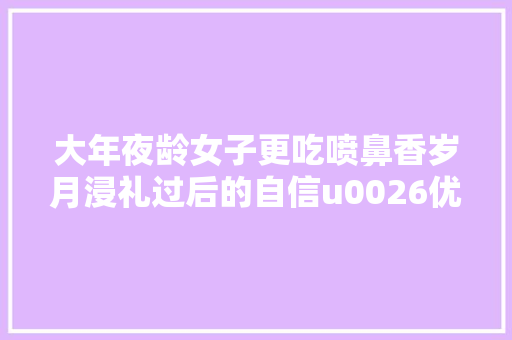 大年夜龄女子更吃喷鼻香岁月浸礼过后的自信u0026优雅让婚后更幸福