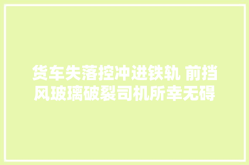 货车失落控冲进铁轨 前挡风玻璃破裂司机所幸无碍