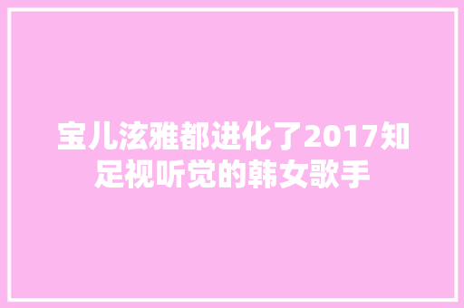 宝儿泫雅都进化了2017知足视听觉的韩女歌手