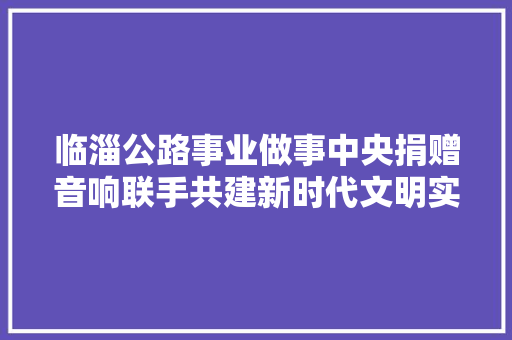 临淄公路事业做事中央捐赠音响联手共建新时代文明实践站