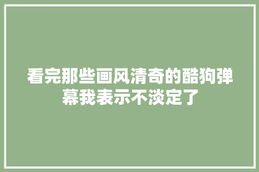 看完那些画风清奇的酷狗弹幕我表示不淡定了