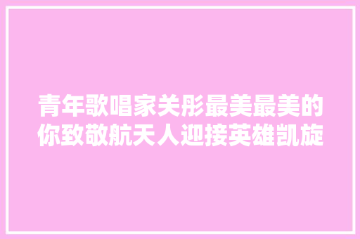 青年歌唱家关彤最美最美的你致敬航天人迎接英雄凯旋