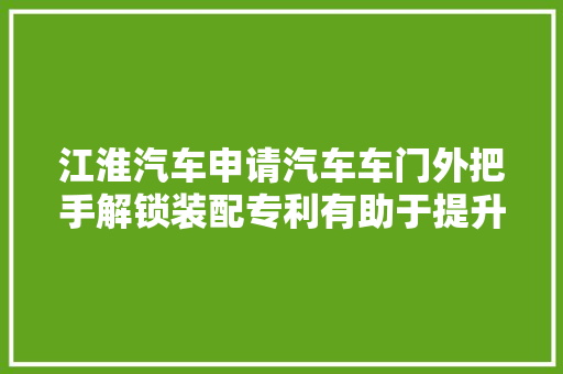 江淮汽车申请汽车车门外把手解锁装配专利有助于提升产品的测试质量和缩短测试周期