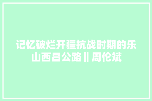 记忆破烂开疆抗战时期的乐山西昌公路‖周伦斌