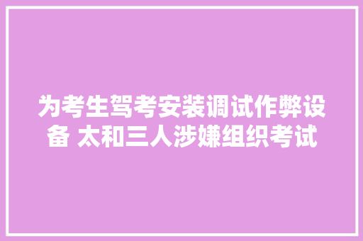 为考生驾考安装调试作弊设备 太和三人涉嫌组织考试作弊罪被提起公诉