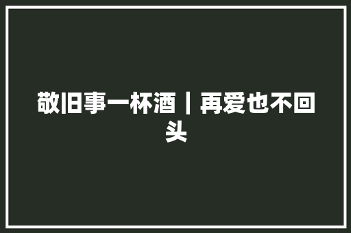 敬旧事一杯酒｜再爱也不回头