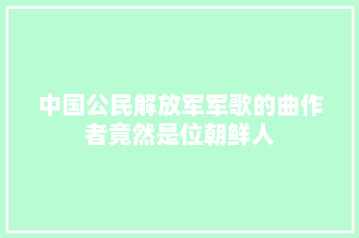 中国公民解放军军歌的曲作者竟然是位朝鲜人
