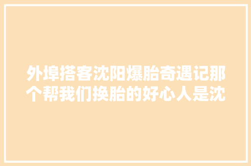 外埠搭客沈阳爆胎奇遇记那个帮我们换胎的好心人是沈阳文旅局的刘克斌局长