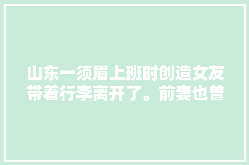 山东一须眉上班时创造女友带着行李离开了。前妻也曾不辞而别。