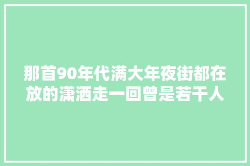 那首90年代满大年夜街都在放的潇洒走一回曾是若干人的青春