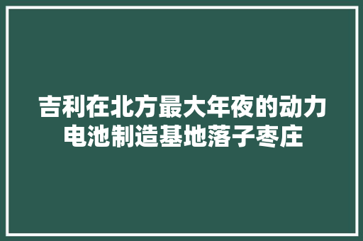 吉利在北方最大年夜的动力电池制造基地落子枣庄
