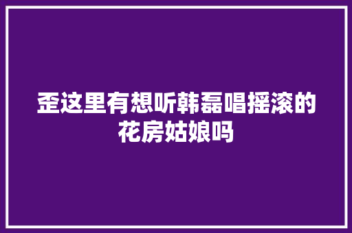 歪这里有想听韩磊唱摇滚的花房姑娘吗