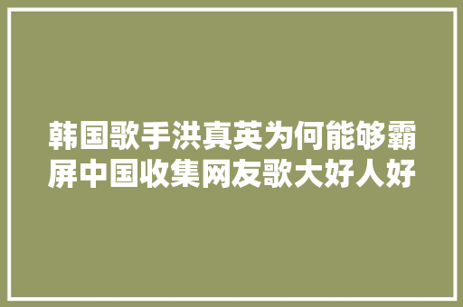 韩国歌手洪真英为何能够霸屏中国收集网友歌大好人好