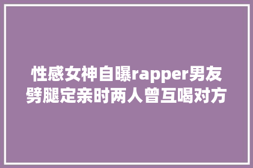 性感女神自曝rapper男友劈腿定亲时两人曾互喝对方的血表忠心