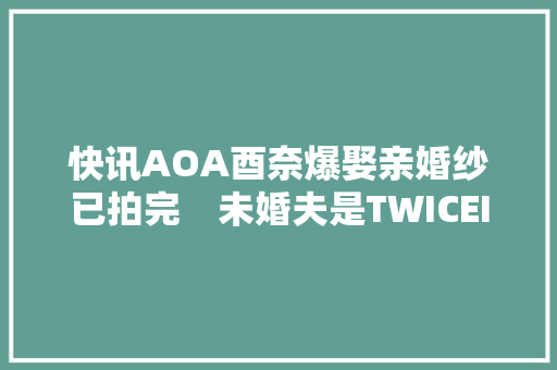快讯AOA酉奈爆娶亲婚纱已拍完　未婚夫是TWICEITZY作曲家