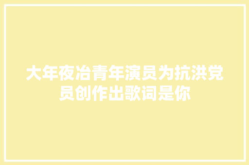 大年夜冶青年演员为抗洪党员创作出歌词是你 休闲娱乐