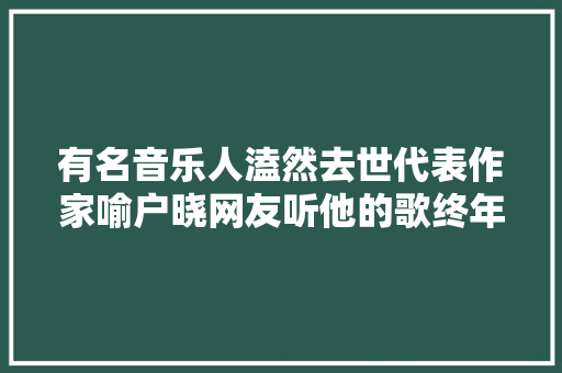 有名音乐人溘然去世代表作家喻户晓网友听他的歌终年夜的 休闲娱乐