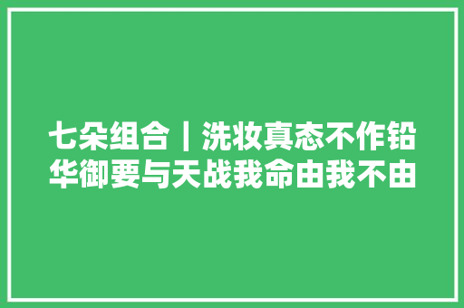 七朵组合｜洗妆真态不作铅华御要与天战我命由我不由天断