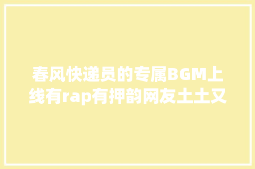 春风快递员的专属BGM上线有rap有押韵网友土土又可爱
