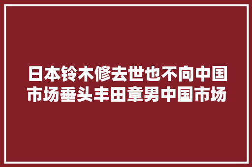 日本铃木修去世也不向中国市场垂头丰田章男中国市场最重要