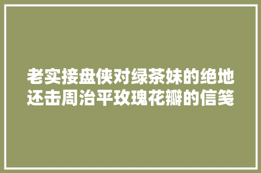 老实接盘侠对绿茶妹的绝地还击周治平玫瑰花瓣的信笺