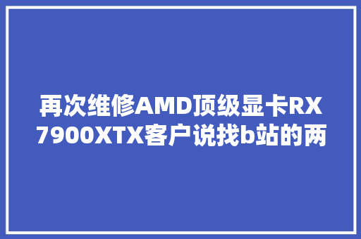 再次维修AMD顶级显卡RX7900XTX客户说找b站的两个大年夜神修过