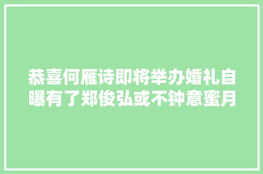 恭喜何雁诗即将举办婚礼自曝有了郑俊弘或不钟意蜜月地